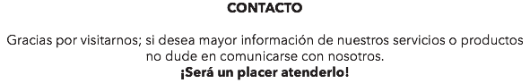 CONTACTO Gracias por visitarnos; si desea mayor información de nuestros servicios o productos no dude en comunicarse con nosotros. ¡Será un placer atenderlo!